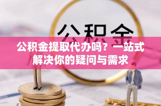 满州公积金提取代办吗？一站式解决你的疑问与需求