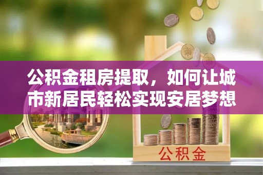 满州公积金租房提取，如何让城市新居民轻松实现安居梦想
