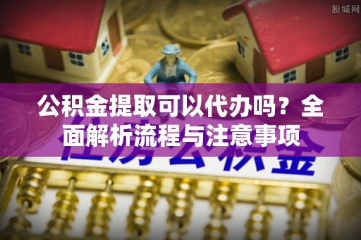 满州公积金提取可以代办吗？全面解析流程与注意事项