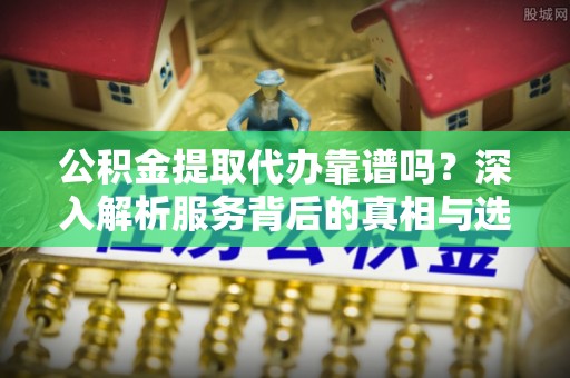 满州公积金提取代办靠谱吗？深入解析服务背后的真相与选择指南