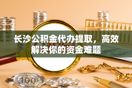 满州长沙公积金代办提取，高效解决你的资金难题