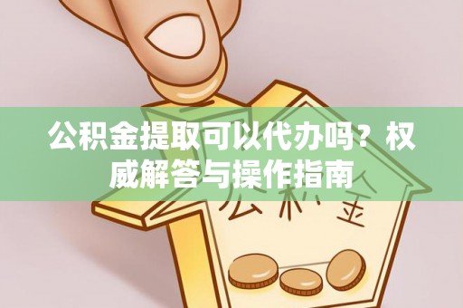满州公积金提取可以代办吗？权威解答与操作指南