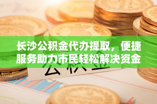 满州长沙公积金代办提取，便捷服务助力市民轻松解决资金需求